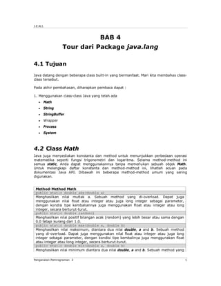 J.E.N.I.



                                     BAB 4
                  Tour dari Package java.lang

4.1 Tujuan
Java datang dengan beberapa class built-in yang bermanfaat. Mari kita membahas class-
class tersebut.

Pada akhir pembahasan, diharapkan pembaca dapat :

1. Menggunakan class-class Java yang telah ada
      Math
      String
      StringBuffer
      Wrapper
      Process
      System



4.2 Class Math
Java juga menyediakan konstanta dan method untuk menunjukkan perbedaan operasi
matematika seperti fungsi trigonometri dan logaritma. Selama method-method ini
semua static, Anda dapat menggunakannya tanpa memerlukan sebuah objek Math.
Untuk melengkapi daftar konstanta dan method-method ini, lihatlah acuan pada
dokumentasi Java API. Dibawah ini beberapa method-method umum yang sering
digunakan.


 Method-Method Math
 public static double abs(double a)
 Menghasilkan nilai mutlak a. Sebuah method yang di-overload. Dapat juga
 menggunakan nilai float atau integer atau juga long integer sebagai parameter,
 dengan kondisi tipe kembaliannya juga menggunakan float atau integer atau long
 integer, secara berturut-turut.
 public static double random()
 Menghasilkan nilai positif bilangan acak (random) yang lebih besar atau sama dengan
 0.0 tetapi kurang dari 1.0.
 public static double max(double a, double b)
 Menghasilkan nilai maksimum, diantara dua nilai double, a and b. Sebuah method
 yang di-overload. Dapat juga menggunakan nilai float atau integer atau juga long
 integer sebagai parameter, dengan kondisi tipe kembalinya juga menggunakan float
 atau integer atau long integer, secara berturut-turut.
 public static double min(double a, double b)
 Menghasilkan nilai minimum diantara dua nilai double, a and b. Sebuah method yang

Pengenalan Pemrograman 2                                                               1
 