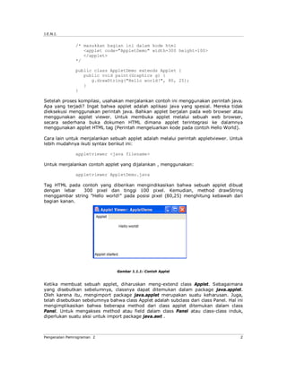 J.E.N.I.


              /* masukkan bagian ini dalam kode html
                 <applet code="AppletDemo" width=300 height=100>
                 </applet>
              */

              public class AppletDemo extends Applet {
                 public void paint(Graphics g) {
                    g.drawString("Hello world!", 80, 25);
                 }
              }

Setelah proses kompilasi, usahakan menjalankan contoh ini menggunakan perintah java.
Apa yang terjadi? Ingat bahwa applet adalah aplikasi java yang spesial. Mereka tidak
dieksekusi menggunakan perintah java. Bahkan applet berjalan pada web browser atau
menggunakan applet viewer. Untuk membuka applet melalui sebuah web browser,
secara sederhana buka dokumen HTML dimana applet terintegrasi ke dalamnya
menggunakan applet HTML tag (Perintah mengeluarkan kode pada contoh Hello World).

Cara lain untuk menjalankan sebuah applet adalah melalui perintah appletviewer. Untuk
lebih mudahnya ikuti syntax berikut ini:

              appletviewer <java filename>

Untuk menjalankan contoh applet yang dijalankan , menggunakan:

              appletviewer AppletDemo.java

Tag HTML pada contoh yang diberikan mengindikasikan bahwa sebuah applet dibuat
dengan lebar   300 pixel dan tinggi 100 pixel. Kemudian, method drawString
menggambar string "Hello world!" pada posisi pixel (80,25) menghitung kebawah dari
bagian kanan.




                                Gambar 1.1.1: Contoh Applet


Ketika membuat sebuah applet, diharuskan meng-extend class Applet. Sebagaimana
yang disebutkan sebelumnya, classnya dapat ditemukan dalam package java.applet.
Oleh karena itu, mengimport package java.applet merupakan suatu keharusan. Juga,
telah disebutkan sebelumnya bahwa class Applet adalah subclass dari class Panel. Hal ini
mengimplikasikan bahwa beberapa method dari class applet ditemukan dalam class
Panel. Untuk mengakses method atau field dalam class Panel atau class-class induk,
diperlukan suatu aksi untuk import package java.awt .



Pengenalan Pemrograman 2                                                              2
 