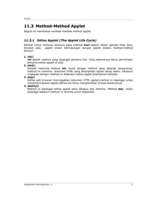 J.E.N.I.



11.3 Method-Method Applet
Bagian ini membahas manfaat-manfaat method applet.


11.3.1 Siklus Applet (The Applet Life Cycle)
Bahkan untuk memulai eksekusi pada method main seperti dalam aplikasi khas Java,
browser atau  applet viewer berhubungan dengan applet melalui method-method
berikut:

1. init()
   init adalah method yang dipanggil pertama kali. Yang sebenarnya berisi permintaan
   pertama ketika applet di load.
2. start()
   Setelah meminta method init, mulai dengan method yang dipangil selanjutnya.
   method ini meminta dokumen HTML yang ditampilkan applet setiap waktu. Eksekusi
   ringkasan dengan method ini dilakukan ketika applet ditampilkan kembali.
3. stop()
   Ketika web browser meninggalkan dokumen HTML applet,method ini dipanggil untuk
   menginformasikan applet bahwa dia harus menghentikan proses eksekusinya.
4. destroy()
   Method ini dipanggil ketika applet perlu dihapus dari memory. Method stop selalu
   dipanggil sebelum method ini diminta untuk dijalankan.




Pengenalan Pemrograman 2                                                          3
 
