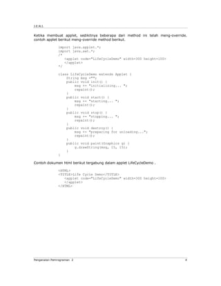 J.E.N.I.


Ketika membuat applet, sedikitnya beberapa dari method ini telah meng-override.
contoh applet berikut meng-override method berikut.

              import java.applet.*;
              import java.awt.*;
              /*
                 <applet code="LifeCycleDemo" width=300 height=100>
                 </applet>
              */

              class LifeCycleDemo extends Applet {
                  String msg ="";
                  public void init() {
                      msg += "initializing... ";
                      repaint();
                  }
                  public void start() {
                      msg += "starting... ";
                      repaint();
                  }
                  public void stop() {
                      msg += "stopping... ";
                      repaint();
                  }
                  public void destroy() {
                      msg += "preparing for unloading...";
                      repaint();
                  }
                  public void paint(Graphics g) {
                      g.drawString(msg, 15, 15);
                  }
              }

Contoh dokumen html berikut tergabung dalam applet LifeCycleDemo .

              <HTML>
              <TITLE>Life Cycle Demo</TITLE>
                 <applet code="LifeCycleDemo" width=300 height=100>
                 </applet>
              </HTML>




Pengenalan Pemrograman 2                                                      4
 