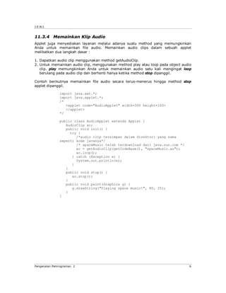 J.E.N.I.


11.3.4 Memainkan Klip Audio
Applet juga menyediakan layanan melalui adanya suatu method yang memungkinkan
Anda untuk memainkan file audio. Memainkan audio clips dalam sebuah applet
melibatkan dua langkah dasar :

1. Dapatkan audio clip menggunakan method getAudioClip.
2. Untuk memainkan audio clip, menggunakan method play atau loop pada object audio
   clip. play memungkinkan Anda untuk memainkan audio satu kali mengingat loop
   berulang pada audio clip dan berhenti hanya ketika method stop dipanggil.

Contoh berikutnya memainkan file audio secara terus-menerus hingga method stop
applet dipanggil.

              import java.awt.*;
              import java.applet.*;
              /*
                 <applet code="AudioApplet" width=300 height=100>
                 </applet>
              */

              public class AudioApplet extends Applet {
                 AudioClip ac;
                 public void init() {
                   try {
                      /*audio clip tersimpan dalam direktori yang sama
              seperti kode javanya*/
                      /* spaceMusic telah terdownload dari java.sun.com */
                      ac = getAudioClip(getCodeBase(), "spaceMusic.au");
                      ac.loop();
                    } catch (Exception e) {
                      System.out.println(e);
                    }
                 }
                 public void stop() {
                    ac.stop();
                 }
                 public void paint(Graphics g) {
                    g.drawString("Playing space music!", 80, 25);
                 }
              }




Pengenalan Pemrograman 2                                                        6
 
