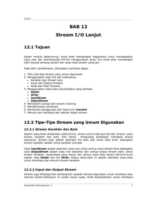 J.E.N.I.



                                   BAB 12
                           Stream I/O Lanjut

12.1 Tujuan

Dalam module sebelumnya, Anda telah mempelajari bagaimana untuk mendapatkan
input user dan memanipulasi file-file menggunakan strea. Kini Anda akan mempelajari
lebih banyak tentang stream dan class-class stream yang lain.

Pada akhir pembahasan, diharapkan pembaca dapat :

1. Tahu tipe-tipe stream yang umum digunakan
2. Menggunakan class File dan methodnya
    Karakter dan Stream byte
    Input dan Output Streams
    Node dan Filter Streams
3. Menggunakan class-class Input/Output yang berbeda
    Reader
    Writer
    InputStream
    OutputStream
4. Memahami konsep dari stream chaining
5. Mendefinisikan serialisasi
6. Memahami penggunaan dari kata kunci transient
7. Menulis dan membaca dari sebuah object stream



12.2 Tipe-Tipe Stream yang Umum Digunakan
12.2.1 Stream Karakter dan Byte
Seperti yang telah disebutkan sebelumnya, secara umum ada dua tipe dari stream, yaitu
stream karakter dan byte. Kita hanya        mengulang perbedaan mendasar antara
keduanya. Stream byte adalah abstraksi file atau alat untuk data biner sedangkan
stream karakter adalah untuk karakter Unicode.

Class InputStream adalah abstraksi class root untuk semua input stream byte sedangkan
class OutputStream adalah class root abstraksi dari semua output stream byte. Untuk
stream karakter, superclasss yang sesuai dari semua class-class secara berturut-turut
adalah class Reader dan the Writer. Kedua class-class ini adalah abstraksi class-class
untuk membaca dan menulis stream karakter.


12.2.2 Input dan Output Stream
Stream juga dikategorikan berdasarkan apakah mereka digunakan untuk membaca atau
menulis stream.Walaupun ini sudah cukup nyata, Anda diperbolehkan untuk membaca


Pengenalan Pemrograman 2                                                            1
 