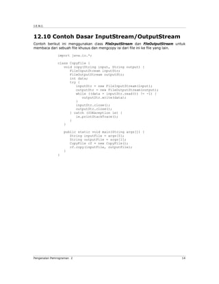 J.E.N.I.



12.10 Contoh Dasar InputStream/OutputStream
Contoh berikut ini menggunakan class FileInputStream dan FileOutputStream untuk
membaca dari sebuah file khusus dan mengcopy isi dari file ini ke file yang lain.

              import java.io.*;

              class CopyFile {
                 void copy(String input, String output) {
                    FileInputStream inputStr;
                    FileOutputStream outputStr;
                    int data;
                    try {
                       inputStr = new FileInputStream(input);
                       outputStr = new FileOutputStream(output);
                       while ((data = inputStr.read()) != -1) {
                          outputStr.write(data);
                       }
                       inputStr.close();
                       outputStr.close();
                    } catch (IOException ie) {
                       ie.printStackTrace();
                    }
                 }

                  public static void main(String args[]) {
                     String inputFile = args[0];
                     String outputFile = args[1];
                     CopyFile cf = new CopyFile();
                     cf.copy(inputFile, outputFile);
                  }
              }




Pengenalan Pemrograman 2                                                       14
 