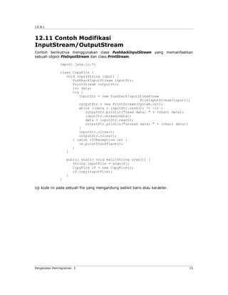 J.E.N.I.



12.11 Contoh Modifikasi
InputStream/OutputStream
Contoh berikutnya menggunakan class PushbackInputStream yang memanfaatkan
sebuah object FileInputStream dan class PrintStream.

              import java.io.*;

              class CopyFile {
                 void copy(String input) {
                    PushbackInputStream inputStr;
                    PrintStream outputStr;
                    int data;
                    try {
                       inputStr = new PushbackInputStream(new
                                                    FileInputStream(input));
                       outputStr = new PrintStream(System.out);
                       while ((data = inputStr.read()) != -1) {
                          outputStr.println("read data: " + (char) data);
                          inputStr.unread(data);
                          data = inputStr.read();
                          outputStr.println("unread data: " + (char) data);
                       }
                       inputStr.close();
                       outputStr.close();
                    } catch (IOException ie) {
                       ie.printStackTrace();
                    }
                 }

                  public static void main(String args[]) {
                     String inputFile = args[0];
                     CopyFile cf = new CopyFile();
                     cf.copy(inputFile);
                  }
              }

Uji kode ini pada sebuah file yang mengandung sedikit baris atau karakter.




Pengenalan Pemrograman 2                                                     15
 