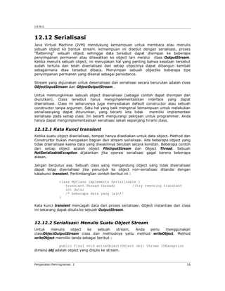 J.E.N.I.



12.12 Serialisasi
Java Virtual Machine (JVM) mendukung kemampuan untuk membaca atau menulis
sebuah object ke bentuk stream. kemampuan ini disebut dengan serialisasi, proses
"flattening" sebuah object sehingga data tersebut dapat disimpan ke beberapa
penyimpanan permanen atau dilewatkan ke object lain melalui class OutputStream.
Ketika menulis sebuah object, ini merupakan hal yang penting bahwa keadaan tersebut
sudah tertulis dan telah diserialisasi dari setiap objectnya dapat dibangun kembali
sebagaimana dtaa tersebut dibaca. Menyimpan sebuah objectke beberapa tipe
penyimpanan permanen yang dikenal sebagai persistence.

Stream yang digunakan untuk deserialisasi dan serialisasi secara berurutan adalah class
ObjectInputStream dan ObjectOutputStream .

Untuk memungkinkan sebuah object diserialisasi (sebagai contoh dapat disimpan dan
diurutkan), Class tersebut harus mengimplementasikan interface yang dapat
diserialisasi. Class ini seharusnya juga menyediakan default constructor atau sebuah
constructor tanpa argumen. Satu hal yang baik mengenai kemampuan untuk melakukan
serialisasiyang dapat diturunkan, yang berarti kita tidak        memiliki implementasi
serialisasi pada setiap class. Ini berarti mengurangi pekrjaan untuk programmer. Anda
hanya dapat mengimplementasikan serialisasi sekali sepanjang hirarki class.

12.12.1 Kata Kunci transient
Ketika suatu object diserialisasi, tempat hanya disediakan untuk data object. Method dan
Constructor bukan merupakan bagian dari stream serialisasi. Ada beberapa object yang
tidak diserialisasi kaena data yang diwakilinya berubah secara konstan. Beberapa contoh
dari setiap object adalah object FileInputStream dan Object Thread. Sebuah
NotSerializableException dijalankan jika operasi serialisasi gagal karena beberapa
alasan.

Jangan berputus asa. Sebuah class yang mengandung object yang tidak diserialisasi
dapat tetap diserialisasi jika penunjuk ke object non-serialisasi ditandai dengan
katakunci transient. Pertimbangkan contoh berikut ini :

              class MyClass implements Serializable {
                 transient Thread thread;        //try removing transient
                 int data;
                 /* beberapa data yang lain*/
              }

Kata kunci transient mencagah data dari proses serialisasi. Object instantiasi dari class
ini sekarang dapat ditulis ke sebuah OutputStream.


12.12.2 Serialisasi: Menulis Suatu Object Stream
Untuk    menulis    object   ke    sebuah    stream, Anda perlu menggunakan
classObjectOutputStream class dan methodnya yaitu method writeObject. Method
writeObject memiliki tanda sebagai berikut :

             public final void writeObject(Object obj) throws IOException
dimana obj adalah object yang ditulis ke stream.



Pengenalan Pemrograman 2                                                               16
 
