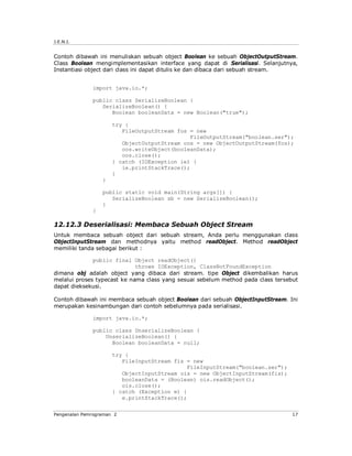 J.E.N.I.


Contoh dibawah ini menuliskan sebuah object Boolean ke sebuah ObjectOutputStream.
Class Boolean mengimplementasikan interface yang dapat di Serialisasi. Selanjutnya,
Instantiasi object dari class ini dapat ditulis ke dan dibaca dari sebuah stream.


              import java.io.*;

              public class SerializeBoolean {
                 SerializeBoolean() {
                    Boolean booleanData = new Boolean("true");

                      try {
                         FileOutputStream fos = new
                                              FileOutputStream("boolean.ser");
                         ObjectOutputStream oos = new ObjectOutputStream(fos);
                         oos.writeObject(booleanData);
                         oos.close();
                      } catch (IOException ie) {
                         ie.printStackTrace();
                      }
                  }

                  public static void main(String args[]) {
                     SerializeBoolean sb = new SerializeBoolean();
                  }
              }

12.12.3 Deserialisasi: Membaca Sebuah Object Stream
Untuk membaca sebuah object dari sebuah stream, Anda perlu menggunakan class
ObjectInputStream dan methodnya yaitu method readObject. Method readObject
memiliki tanda sebagai berikut :

              public final Object readObject()
                             throws IOException, ClassNotFoundException
dimana obj adalah object yang dibaca dari stream. tipe Object dikembalikan harus
melalui proses typecast ke nama class yang sesuai sebelum method pada class tersebut
dapat dieksekusi.

Contoh dibawah ini membaca sebuah object Boolean dari sebuah ObjectInputStream. Ini
merupakan kesinambungan dari contoh sebelumnya pada serialisasi.

              import java.io.*;

              public class UnserializeBoolean {
                  UnserializeBoolean() {
                    Boolean booleanData = null;

                      try {
                         FileInputStream fis = new
                                              FileInputStream("boolean.ser");
                         ObjectInputStream ois = new ObjectInputStream(fis);
                         booleanData = (Boolean) ois.readObject();
                         ois.close();
                      } catch (Exception e) {
                         e.printStackTrace();


Pengenalan Pemrograman 2                                                          17
 