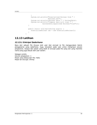 J.E.N.I.


                      }
                      System.out.println("Unserialized Boolean from " +
                                         "boolean.ser");
                      System.out.println("Boolean data: " + booleanData);
                      System.out.println("Compare data with true: " +
                                   booleanData.equals(new Boolean("true")));
                  }

                  public static void main(String args[]) {
                     UnserializeBoolean usb = new UnserializeBoolean();
                  }
              }


12.13 Latihan
12.13.1 Enkripsi Sederhana
Baca dari sebuah file khusus oleh user dan encrypt isi file menggunakan teknik
penggeseran yang sederhana. Juga, tanyakan pada user untuk menginput ukuran
pergeseran. Output dari pesan yang telah di encrypt pada file yang lain yang memiliki
nama yang juga dibuat oleh user sendiri.

Sebagai contoh,
Ukuran pergeseran: 1
Pesan yang dibaca dari file: Hello
Pesan ter-encrypt: Ifmmp




Pengenalan Pemrograman 2                                                           18
 