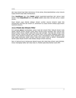 J.E.N.I.


dari input stream tapi tidak menulisnya. Di lain pihak, Anda diperbolehkan untuk menulis
output streams tapi tidak membacanya.

Class InputStream dan class Reader adalah superclass-superclass dari semua input
stream. Class OutputStream dan class Writer adalah class-class root dari semua output
stream.

Input stream juga dikenal sebagai stream sumber (source stream) sejak kita
memperoleh informasi dari stream ini. sementara itu output stream disebut juga stream
hasil(sink stream).

12.2.3 Node dan Stream Filter
Kini package java.io membedakan antara node dan stream filter. Sebuah stream node
adalah sebuah stream dengan fungsi dasar berupa fungsi membaca atau menulis dari
sebuah lokasi khusus seperti pada disk atau dari jaringan. Tipe-tipe dari stream node
terdiri atas file, memory dan jalur data. Stream filter, di lain pihak, diletakkan pada layer
stream node diantara threads atau proses untuk menyediakan fungsi tambahan yang
tidak dapat ditemukan dalam stream node oleh stream node itu sendiri. Penambahan
lapisan pada sebuah stream node disebut dengan stream chaining.

Sesi ini berturut-turut mempunyai sebuah tujuan dari class-class stream yang berbeda.
Untuk melengkapi daftar dari class-class ini, lihatlah pada dokumentasi Java's API.




Pengenalan Pemrograman 2                                                                   2
 