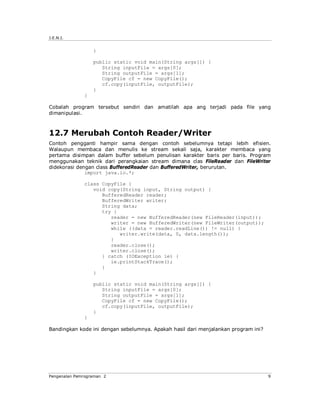 J.E.N.I.


                  }

                  public static void main(String args[]) {
                     String inputFile = args[0];
                     String outputFile = args[1];
                     CopyFile cf = new CopyFile();
                     cf.copy(inputFile, outputFile);
                  }
              }

Cobalah program tersebut sendiri dan amatilah apa ang terjadi pada file yang
dimanipulasi.



12.7 Merubah Contoh Reader/Writer
Contoh pengganti hampir sama dengan contoh sebelumnya tetapi lebih efisien.
Walaupun membaca dan menulis ke stream sekali saja, karakter membaca yang
pertama disimpan dalam buffer sebelum penulisan karakter baris per baris. Program
menggunakan teknik dari perangkaian stream dimana clas FileReader dan FileWriter
didekorasi dengan class BufferedReader dan BufferedWriter, berurutan.
              import java.io.*;

              class CopyFile {
                 void copy(String input, String output) {
                    BufferedReader reader;
                    BufferedWriter writer;
                    String data;
                    try {
                       reader = new BufferedReader(new FileReader(input));
                       writer = new BufferedWriter(new FileWriter(output));
                       while ((data = reader.readLine()) != null) {
                          writer.write(data, 0, data.length());
                       }
                       reader.close();
                       writer.close();
                    } catch (IOException ie) {
                       ie.printStackTrace();
                    }
                 }

                  public static void main(String args[]) {
                     String inputFile = args[0];
                     String outputFile = args[1];
                     CopyFile cf = new CopyFile();
                     cf.copy(inputFile, outputFile);
                  }
              }

Bandingkan kode ini dengan sebelumnya. Apakah hasil dari menjalankan program ini?




Pengenalan Pemrograman 2                                                            9
 