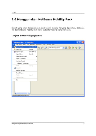 J.E.N.I.




2.6 Menggunakan NetBeans Mobility Pack


Seperti yang telah dijelaskan pada awal bab ini tentang hal yang diperlukan, NetBeans
4.1 dan NetBeans Mobility Pack harus sudah terinstall di komputer Anda.


Langkah 1: Membuat project baru




Pengembangan Perangkat Mobile                                                      12
 