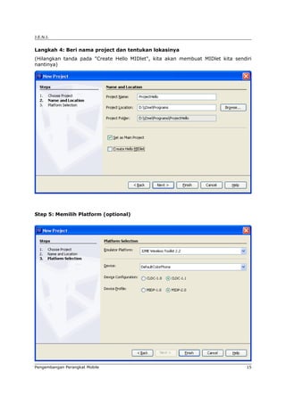 J.E.N.I.


Langkah 4: Beri nama project dan tentukan lokasinya
(Hilangkan tanda pada "Create Hello MIDlet", kita akan membuat MIDlet kita sendiri
nantinya)




Step 5: Memilih Platform (optional)




Pengembangan Perangkat Mobile                                                   15
 