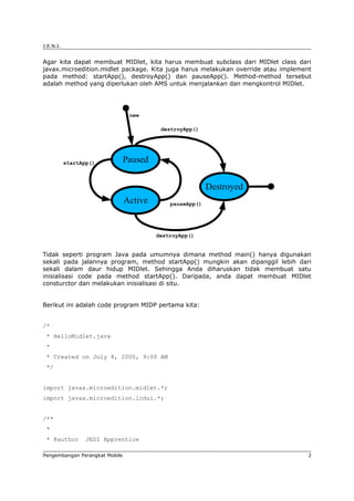 J.E.N.I.


Agar kita dapat membuat MIDlet, kita harus membuat subclass dari MIDlet class dari
javax.microedition.midlet package. Kita juga harus melakukan override atau implement
pada method: startApp(), destroyApp() dan pauseApp(). Method-method tersebut
adalah method yang diperlukan oleh AMS untuk menjalankan dan mengkontrol MIDlet.




                                 new

                                          destroyApp()




           startApp()           Paused

                                                          Destroyed
                                Active       pauseApp()




                                         destroyApp()


Tidak seperti program Java pada umumnya dimana method main() hanya digunakan
sekali pada jalannya program, method startApp() mungkin akan dipanggil lebih dari
sekali dalam daur hidup MIDlet. Sehingga Anda diharuskan tidak membuat satu
inisialisasi code pada method startApp(). Daripada, anda dapat membuat MIDlet
consturctor dan melakukan inisialisasi di situ.


Berikut ini adalah code program MIDP pertama kita:


/*
 * HelloMidlet.java
 *
 * Created on July 8, 2000, 9:00 AM
 */


import javax.microedition.midlet.*;
import javax.microedition.lcdui.*;


/**
 *
 * @author        JEDI Apprentice

Pengembangan Perangkat Mobile                                                      2
 