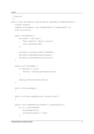 J.E.N.I.


 * @version
 */
public class HelloMidlet extends MIDlet implements CommandListener {
      Display display;
      Command exitCommand = new Command("Exit", Command.EXIT, 1);
      Alert helloAlert;


      public HelloMidlet(){
           helloAlert = new Alert(
                "Hello MIDlet", "Hello, world!",
                null, AlertType.INFO
           );


           helloAlert.setTimeout(Alert.FOREVER);
           helloAlert.addCommand(exitCommand);
           helloAlert.setCommandListener(this);
      }


      public void startApp() {
           if (display == null){
                display = Display.getDisplay(this);
           }


           display.setCurrent(helloAlert);
      }


      public void pauseApp() {
      }


      public void destroyApp(boolean unconditional) {
      }


      public void commandAction(Command c, Displayable d){
           if (c == exitCommand){
                destroyApp(true);
                notifyDestroyed(); // Exit
           }


Pengembangan Perangkat Mobile                                          3
 