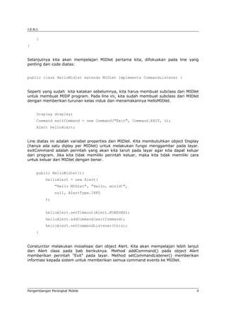 J.E.N.I.


      }
}


Selanjutnya kita akan mempelajari MIDlet pertama kita, difokuskan pada line yang
penting dari code diatas:


public class HelloMidlet extends MIDlet implements CommandListener {


Seperti yang sudah kita katakan sebelumnya, kita harus membuat subclass dari MIDlet
untuk membuat MIDP program. Pada line ini, kita sudah membuat subclass dari MIDlet
dengan memberikan turunan kelas induk dan menamakannya HelloMIDlet.


      Display display;
      Command exitCommand = new Command("Exit", Command.EXIT, 1);
      Alert helloAlert;


Line diatas ini adalah variabel properties dari MIDlet. Kita membutuhkan object Display
(hanya ada satu diplay per MIDlet) untuk melakukan fungsi menggambar pada layar.
exitCommand adalah perintah yang akan kita taruh pada layar agar kita dapat keluar
dari program. Jika kita tidak memiliki perintah keluar, maka kita tidak memiliki cara
untuk keluar dari MIDlet dengan benar.


      public HelloMidlet(){
           helloAlert = new Alert(
                "Hello MIDlet", "Hello, world!",
                null, AlertType.INFO
           );


           helloAlert.setTimeout(Alert.FOREVER);
           helloAlert.addCommand(exitCommand);
           helloAlert.setCommandListener(this);
      }


Consturctor melakukan inisialisasi dari object Alert. Kita akan mempelajari lebih lanjut
dari Alert class pada bab berikutnya. Method addCommand() pada object Alert
memberikan perintah "Exit" pada layar. Method setCommandListener() memberikan
informasi kepada sistem untuk memberikan semua command events ke MIDlet.




Pengembangan Perangkat Mobile                                                          4
 