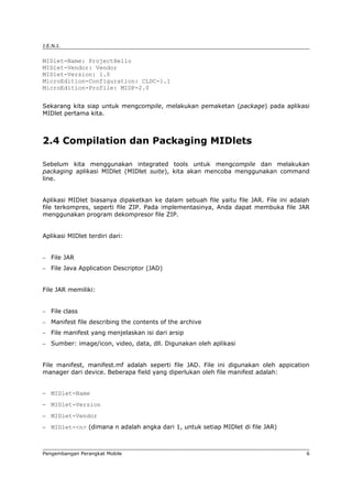 J.E.N.I.


MIDlet-Name: ProjectHello
MIDlet-Vendor: Vendor
MIDlet-Version: 1.0
MicroEdition-Configuration: CLDC-1.1
MicroEdition-Profile: MIDP-2.0


Sekarang kita siap untuk mengcompile, melakukan pemaketan (package) pada aplikasi
MIDlet pertama kita.



2.4 Compilation dan Packaging MIDlets

Sebelum kita menggunakan integrated tools untuk mengcompile dan melakukan
packaging aplikasi MIDlet (MIDlet suite), kita akan mencoba menggunakan command
line.


Aplikasi MIDlet biasanya dipaketkan ke dalam sebuah file yaitu file JAR. File ini adalah
file terkompres, seperti file ZIP. Pada implementasinya, Anda dapat membuka file JAR
menggunakan program dekompresor file ZIP.


Aplikasi MIDlet terdiri dari:


−   File JAR
−   File Java Application Descriptor (JAD)


File JAR memiliki:


−   File class
−   Manifest file describing the contents of the archive
−   File manifest yang menjelaskan isi dari arsip
−   Sumber: image/icon, video, data, dll. Digunakan oleh aplikasi


File manifest, manifest.mf adalah seperti file JAD. File ini digunakan oleh appication
manager dari device. Beberapa field yang diperlukan oleh file manifest adalah:


−   MIDlet-Name
−   MIDlet-Version
−   MIDlet-Vendor
−   MIDlet-<n> (dimana n adalah angka dari 1, untuk setiap MIDlet di file JAR)



Pengembangan Perangkat Mobile                                                          6
 