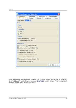 J.E.N.I.




Copy HelloMidlet.java kedalam direktori "src": Pada jendela ini berada di direktori:
C:WTK23appsHelloMidletsrc (dimana C:WTK23 adalah lokasi Anda menginstall
wireless toolkit). Click "Build" dan "Run":




Pengembangan Perangkat Mobile                                                      9
 