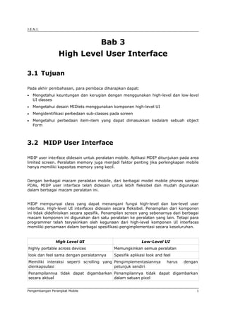 J.E.N.I.



                                      Bab 3
                 High Level User Interface

3.1 Tujuan

Pada akhir pembahasan, para pembaca diharapkan dapat:
•   Mengetahui keuntungan dan kerugian dengan menggunakan high-level dan low-level
    UI classes
•   Mengetahui desain MIDlets menggunakan komponen high-level UI
•   Mengidentifikasi perbedaan sub-classes pada screen
•   Mengetahui perbedaan item-item yang dapat dimasukkan kedalam sebuah object
    Form



3.2 MIDP User Interface

MDIP user interface didesain untuk peralatan mobile. Aplikasi MDIP ditunjukan pada area
limited screen. Peralatan memory juga menjadi faktor penting jika perlengkapan mobile
hanya memiliki kapasitas memory yang kecil.


Dengan berbagai macam peralatan mobile, dari berbagai model mobile phones sampai
PDAs, MIDP user interface telah didesain untuk lebih fleksibel dan mudah digunakan
dalam berbagai macam peralatan ini.


MIDP mempunyai class yang dapat menangani fungsi high-level dan low-level user
interface. High-level UI interfaces didesain secara fleksibel. Penampilan dari komponen
ini tidak didefinisikan secara spesifik. Penampilan screen yang sebenarnya dari berbagai
macam komponen ini digunakan dari satu peralatan ke peralatan yang lain. Tetapi para
programmer telah teryakinkan oleh kegunaan dari high-level komponen UI interfaces
memiliki persamaan dalam berbagai spesifikasi-pengimplementasi secara keseluruhan.


                High Level UI                              Low-Level UI
highly portable across devices              Memungkinkan semua peralatan
look dan feel sama dengan peralatannya      Spesifik aplikasi look and feel
Memiliki interaksi seperti scrolling yang Pengimplementasiannya          harus   dengan
dienkapsulasi                             petunjuk sendiri
Penampilannya tidak dapat digambarkan Penampilannya tidak dapat digambarkan
secara aktual                         dalam satuan pixel


Pengembangan Perangkat Mobile                                                          1
 