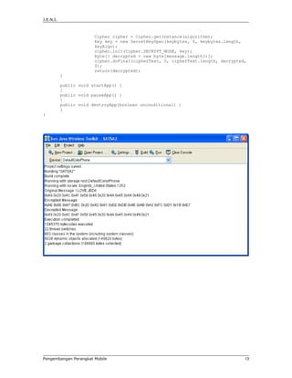 J.E.N.I.



                        Cipher cipher = Cipher.getInstance(algorithm);
                        Key key = new SecretKeySpec(keybytes, 0, keybytes.length,
                        keyAlgo);
                        cipher.init(Cipher.DECRYPT_MODE, key);
                        byte[] decrypted = new byte[message.length()];
                        cipher.doFinal(cipherText, 0, cipherText.length, decrypted,
                        0);
                        return(decrypted);
           }

           public void startApp() {
           }
           public void pauseApp() {
           }
           public void destroyApp(boolean unconditional) {
           }
}




Pengembangan Perangkat Mobile                                                     13
 