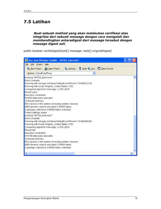 J.E.N.I.




7.5 Latihan

            Buat sebuah method yang akan melakukan verifikasi atas
           integritas dari sebuah message dengan cara mengolah dan
           membandingkan antaradigest dari message tersebut dengan
           message digest asli.

public boolean verifyDigest(byte[] message, byte[] originalDigest)




Pengembangan Perangkat Mobile                                        14
 