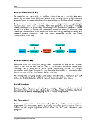 J.E.N.I.



Kriptografi Asymmetric Key

Permasalahan dari symmetric key adalah kedua pihak harus memiliki key yang
sama. Key tersebut harus dikirimkan secara aman menuju penerima dari beberapa
sebab sehingga key dapat dicuri dan digunakan untuk mendekripsi sebuah message.

Dengan menggunakan asymmetric keys, pengirim mengenkripsi message dengan
menggunakan public key penerima. Kemudian penerima mendekripsi message
tersebut menggunakan private key. Private key hanya dimiliki oleh penerima. Antara
private dan public key merupakan komplemen matematis sehingga message yang
terenkripsi menggunakan public key dapat terdekripsi menggunakan private key. Hal
tersebut secara komputasi juga sulit untuk membuat private key ulang
menggunakan public key.




                      Public Key                    Private Key


                                    Encrypted
           Message     ENCODE                        ENCODE          Message
                                     Message




Kriptografi Public Key

Algoritma public key menuntut penggunaan complementary key secara terpisah
dalam proses enkripsi dan dekripsi. Hal ini menunjukkan kepastian bahwa akan
memakan waktu yang sangat lama untuk mengetahui private key melalui
pengolahan public key. Tuntutan ini membuat distribusi public key menjadi mudah
tanpa mengkhawatirkan kerahasiaan dari private key.

Algoritma public key yang amat popular adalah algortima RSA. Keamanan dari RSA
telihat dari tingkat kesulitan faktorial numerik dalam cakupan yang besar.


Digital Signature

Sebuah digital signature mirip dengan message digest kecuali bahwa digest
dihasilkan oleh private key dari sebagian personal atau entitas. Public key digunakan
dalam verifikasi bahwa message yang ditandai berasal dari penanda.




Key Management

Salah satu permasalahan dari kriptografi public key adalah key management.
Bagaimana anda mengetahui bahwa public key yang anda gunakan dalam verifikasi
otentifikasi dari digital signature adalah public key asli yang dikirimkan oleh
pengirim?




Pengembangan Perangkat Mobile                                                       3
 