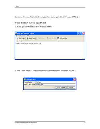J.E.N.I.




Sun Java Wireless Toolkit 2.3 menyediakan dukungan JSR 177 (atau SATSA) :


Proses Build dan Run file DigestMidlet :

1. Buka aplikasi Ktoolbar dari Wireless Toolkit :




2. Pilih “New Project” kemudian tentukan nama project dan class MIDlet :




Pengembangan Perangkat Mobile                                               9
 