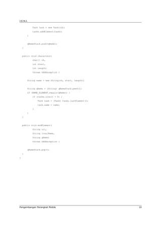 J.E.N.I.

            Task task = new Task(id);
            tasks.addElement(task);
        }


        qNameStack.push(qName);
    }


    public void characters(
            char[] ch,
            int start,
            int length)
            throws SAXException {


        String name = new String(ch, start, length);


        String qName = (String) qNameStack.peek();
        if (NAME_ELEMENT.equals(qName)) {
            if (tasks.size() > 0) {
                Task task = (Task) tasks.lastElement();
                task.name = name;
            }
        }
    }


    public void endElement(
            String uri,
            String localName,
            String qName)
            throws SAXException {


        qNameStack.pop();
    }
}




Pengembangan Perangkat Mobile                             10
 