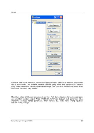 J.E.N.I.




Sebelum kita dapat membuat sebuah web service client, kita harus memiliki sebuah file
WSDL atau lokasi URL dimana terdapat service yang dapat kita pergunakan. Seperti
yang telah disebutkan dalam bagian sebelumnya, JSR 172 tidak mendukung UDDI atau
automatic discovery bagi service.




Masukkan lokasi WSDL dari sebuah web service. Path dari outputnya harus menjadi path
dari direktori sumber project Anda (PROJECT_PATH/src). Sebuah stub generator tidak
menerima package tanpa penamaan. Oleh karena itu, Anda harus meng-inputkan
sebuah nama package.




Pengembangan Perangkat Mobile                                                      13
 