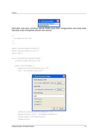 J.E.N.I.




Kemudian, kita akan membuat sebuah Midlet yang akan menggunakan stub yang telah
kita buat untuk mengakses sebuah web service:


/*
 * arithemeticClient.java
 *
 */


import javax.microedition.midlet.*;
import javax.microedition.lcdui.*;
import jedi.*;


public class WSClient extends MIDlet {
      private ArithmeticSEI_Stub stub;


      public void startApp() {
           System.out.println("Creating stub...");
           stub = new ArithmeticSEI_Stub();




           System.out.println("Invoking operation...");
           WebServiceClient client = new WebServiceClient();
           Thread thread = new Thread(client);
           thread.start();




Pengembangan Perangkat Mobile                                                14
 