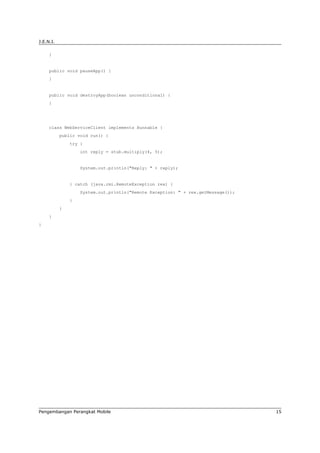 J.E.N.I.

     }


     public void pauseApp() {
     }


     public void destroyApp(boolean unconditional) {
     }




     class WebServiceClient implements Runnable {
           public void run() {
               try {
                   int reply = stub.multiply(4, 5);


                   System.out.println("Reply: " + reply);


               } catch (java.rmi.RemoteException rex) {
                   System.out.println("Remote Exception: " + rex.getMessage());
               }
           }
     }
}




Pengembangan Perangkat Mobile                                                     15
 