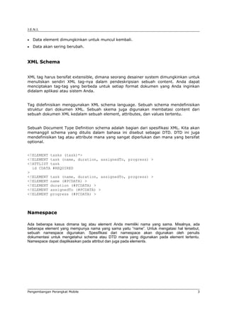J.E.N.I.


•   Data element dimungkinkan untuk muncul kembali.
•   Data akan sering berubah.



XML Schema


XML tag harus bersifat extensible, dimana seorang desainer system dimungkinkan untuk
menuliskan sendiri XML tag-nya dalam pendeskripsian sebuah content. Anda dapat
menciptakan tag-tag yang berbeda untuk setiap format dokumen yang Anda inginkan
didalam aplikasi atau sistem Anda.


Tag didefinisikan menggunakan XML schema language. Sebuah schema mendefinisikan
struktur dari dokumen XML. Sebuah skema juga digunakan membatasi content dari
sebuah dokumen XML kedalam sebuah element, attributes, dan values tertentu.


Sebuah Document Type Definition schema adalah bagian dari spesifikasi XML. Kita akan
memanggil schema yang ditulis dalam bahasa ini disebut sebagai DTD. DTD ini juga
mendefinisikan tag atau attribute mana yang sangat diperlukan dan mana yang bersifat
optional.


<!ELEMENT tasks (task)*>
<!ELEMENT task (name, duration, assignedTo, progress) >
<!ATTLIST task
  id CDATA #REQUIRED
>
<!ELEMENT task (name, duration, assignedTo, progress) >
<!ELEMENT name (#PCDATA) >
<!ELEMENT duration (#PCDATA) >
<!ELEMENT assignedTo (#PCDATA) >
<!ELEMENT progress (#PCDATA) >



Namespace

Ada beberapa kasus dimana tag atau element Anda memiliki nama yang sama. Misalnya, ada
beberapa element yang mempunya nama yang sama yaitu “name”. Untuk mengatasi hal tersebut,
sebuah namespace digunakan. Spesifikasi dari namespace akan digunakan oleh penulis
dokumentasi untuk mengetahui schema atau DTD mana yang digunakan pada element tertentu.
Namespace dapat diaplikasikan pada attribut dan juga pada elements.




Pengembangan Perangkat Mobile                                                          3
 