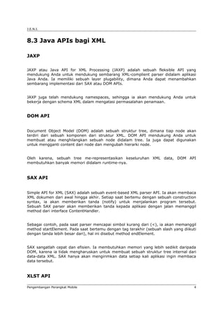 J.E.N.I.



8.3 Java APIs bagi XML

JAXP


JAXP atau Java API for XML Processing (JAXP) adalah sebuah fleksible API yang
mendukung Anda untuk mendukung sembarang XML-complient parser didalam aplikasi
Java Anda. Ia memiliki sebuah layer plugability, dimana Anda dapat menambahkan
sembarang implementasi dari SAX atau DOM APIs.


JAXP juga telah mendukung namespaces, sehingga ia akan mendukung Anda untuk
bekerja dengan schema XML dalam mengatasi permasalahan penamaan.


DOM API


Document Object Model (DOM) adalah sebuah struktur tree, dimana tiap node akan
terdiri dari sebuah komponen dari struktur XML. DOM API mendukung Anda untuk
membuat atau menghilangkan sebuah node didalam tree. Ia juga dapat digunakan
untuk mengganti content dari node dan mengubah hierarki node.


Oleh karena, sebuah tree me-representasikan keseluruhan XML data, DOM API
membutuhkan banyak memori didalam runtime-nya.



SAX API


Simple API for XML (SAX) adalah sebuah event-based XML parser API. Ia akan membaca
XML dokumen dari awal hingga akhir. Setiap saat bertemu dengan sebuah construction
syntax, ia akan memberikan tanda (notify) untuk menjalankan program tersebut.
Sebuah SAX parser akan memberikan tanda kepada aplikasi dengan jalan memanggil
method dari interface ContentHandler.


Sebagai contoh, pada saat parser mencapai simbol kurang dari (<), ia akan memanggil
method startElement. Pada saat bertemu dengan tag terakhir (sebuah slash yang diikuti
dengan tanda lebih besar dari), hal ini disebut method endElement.


SAX sangatlah cepat dan efisien. Ia membutuhkan memori yang lebih sedikit daripada
DOM, karena ia tidak mengharuskan untuk membuat sebuah struktur tree internal dari
data-data XML. SAX hanya akan mengirimkan data setiap kali aplikasi ingin membaca
data tersebut.



XLST API

Pengembangan Perangkat Mobile                                                       4
 