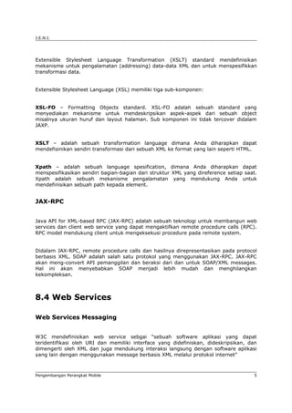 J.E.N.I.




Extensible Stylesheet Language Transformation (XSLT) standard mendefinisikan
mekanisme untuk pengalamatan (addressing) data-data XML dan untuk menspesifikkan
transformasi data.


Extensible Stylesheet Language (XSL) memiliki tiga sub-komponen:


XSL-FO – Formatting Objects standard. XSL-FO adalah sebuah standard yang
menyediakan mekanisme untuk mendeskripsikan aspek-aspek dari sebuah object
misalnya ukuran huruf dan layout halaman. Sub komponen ini tidak tercover didalam
JAXP.


XSLT – adalah sebuah transformation language dimana Anda diharapkan dapat
mendefisinikan sendiri transformasi dari sebuah XML ke format yang lain seperti HTML.


Xpath – adalah sebuah language spesification, dimana Anda diharapkan dapat
menspesifikasikan sendiri bagian-bagian dari struktur XML yang direference setiap saat.
Xpath adalah sebuah mekanisme pengalamatan yang mendukung Anda untuk
mendefinisikan sebuah path kepada element.


JAX-RPC


Java API for XML-based RPC (JAX-RPC) adalah sebuah teknologi untuk membangun web
services dan client web service yang dapat mengaktifkan remote procedure calls (RPC).
RPC model mendukung client untuk mengeksekusi procedure pada remote system.


Didalam JAX-RPC, remote procedure calls dan hasilnya direpresentasikan pada protocol
berbasis XML. SOAP adalah salah satu protokol yang menggunakan JAX-RPC. JAX-RPC
akan meng-convert API pemanggilan dan beraksi dari dan untuk SOAP/XML messages.
Hal ini akan menyebabkan SOAP menjadi lebih mudah dan menghilangkan
kekompleksan.



8.4 Web Services

Web Services Messaging


W3C mendefinisikan web service sebgai “sebuah software aplikasi yang dapat
teridentifikasi oleh URI dan memiliki interface yang didefiniskan, dideskripsikan, dan
dimengerti oleh XML dan juga mendukung interaksi langsung dengan software aplikasi
yang lain dengan menggunakan message berbasis XML melalui protokol internet”



Pengembangan Perangkat Mobile                                                         5
 