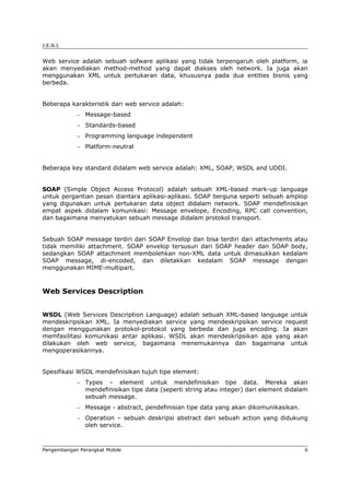J.E.N.I.


Web service adalah sebuah sofware aplikasi yang tidak terpengaruh oleh platform, ia
akan menyediakan method-method yang dapat diakses oleh network. Ia juga akan
menggunakan XML untuk pertukaran data, khususnya pada dua entities bisnis yang
berbeda.


Beberapa karakteristik dari web service adalah:
            −   Message-based
            −   Standards-based
            −   Programming language independent
            −   Platform-neutral


Beberapa key standard didalam web service adalah: XML, SOAP, WSDL and UDDI.


SOAP (Simple Object Access Protocol) adalah sebuah XML-based mark-up language
untuk pergantian pesan diantara aplikasi-aplikasi. SOAP berguna seperti sebuah amplop
yang digunakan untuk pertukaran data object didalam network. SOAP mendefinisikan
empat aspek didalam komunikasi: Message envelope, Encoding, RPC call convention,
dan bagaimana menyatukan sebuah message didalam protokol transport.


Sebuah SOAP message terdiri dari SOAP Envelop dan bisa terdiri dari attachments atau
tidak memiliki attachment. SOAP envelop tersusun dari SOAP header dan SOAP body,
sedangkan SOAP attachment membolehkan non-XML data untuk dimasukkan kedalam
SOAP message, di-encoded, dan diletakkan kedalam SOAP message dengan
menggunakan MIME-multipart.



Web Services Description


WSDL (Web Services Description Language) adalah sebuah XML-based language untuk
mendeskripsikan XML. Ia menyediakan service yang mendeskripsikan service request
dengan menggunakan protokol-protokol yang berbeda dan juga encoding. Ia akan
memfasilitasi komunikasi antar aplikasi. WSDL akan mendeskripsikan apa yang akan
dilakukan oleh web service, bagaimana menemukannya dan bagaimana untuk
mengoperasikannya.


Spesifikasi WSDL mendefinisikan tujuh tipe element:
            −   Types – element untuk mendefinisikan tipe data. Mereka akan
                mendefinisikan tipe data (seperti string atau integer) dari element didalam
                sebuah message.
            −   Message - abstract, pendefinisian tipe data yang akan dikomunikasikan.
            −   Operation – sebuah deskripsi abstract dari sebuah action yang didukung
                oleh service.



Pengembangan Perangkat Mobile                                                             6
 