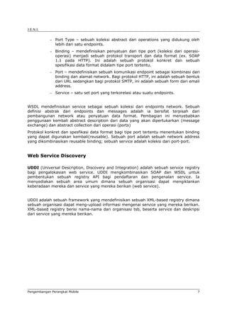 J.E.N.I.


            −   Port Type – sebuah koleksi abstract dari operations yang didukung oleh
                lebih dari satu endpoints.
            −   Binding – mendefinisikan penyatuan dari tipe port (koleksi dari operasi-
                operasi) menjadi sebuah protokol transport dan data format (ex. SOAP
                1.1 pada HTTP). Ini adalah sebuah protokol konkret dan sebuah
                spesifikasi data format didalam tipe port tertentu.
            −   Port – mendefinisikan sebuah komunikasi endpoint sebagai kombinasi dari
                binding dan alamat network. Bagi protokol HTTP, ini adalah sebuah bentuk
                dari URL sedangkan bagi protokol SMTP, ini adalah sebuah form dari email
                address.
            −   Service – satu set port yang terkorelasi atau suatu endpoints.


WSDL mendefinisikan service sebagai sebuah koleksi dari endpoints network. Sebuah
definisi abstrak dari endpoints dan messages adalah ia bersifat terpisah dari
pembangunan network atau penyatuan data format. Pembagian ini menyebabkan
penggunaan kembali abstract description dari data yang akan dipertukarkan (message
exchange) dan abstract collection dari operasi (ports)
Protokol konkret dan spesfikasi data format bagi tipe port tertentu menentukan binding
yang dapat digunakan kembali(reusable). Sebuah port adalah sebuah network address
yang dikombinasikan reusable binding; sebuah service adalah koleksi dari port-port.


Web Service Discovery

UDDI (Universal Description, Discovery and Integration) adalah sebuah service registry
bagi pengalokasian web service. UDDI mengkombinasikan SOAP dan WSDL untuk
pembentukan sebuah registry API bagi pendaftaran dan pengenalan service. Ia
menyediakan sebuah area umum dimana sebuah organisasi dapat mengiklankan
keberadaan mereka dan service yang mereka berikan (web service).


UDDI adalah sebuah framework yang mendefinisikan sebuah XML-based registry dimana
sebuah organisasi dapat meng-upload informasi mengenai service yang mereka berikan.
XML-based registry berisi nama-nama dari organisasi tsb, beserta service dan deskripsi
dari service yang mereka berikan.




Pengembangan Perangkat Mobile                                                          7
 