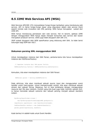 J.E.N.I.




8.5 J2ME Web Services API (WSA)

Web Services API(JSR 172) menyediakan fungsi-fungsi tambahan yang mendukung web
service. API ini berisi fungsi-fungsi dasar yang digunakan dalam web service client
seperti remote web invocation dan XML parsing. WSA hanya merupakan subset dari
J2SE API.
WSA hanya mendukung pemakaian dari web service. Hal ini berarti, aplikasi J2ME
dengan menggunakan WSA hanya dapat menjadi konsumen dari service dan bukan
merupakan producer service. UDDI juga tidak disupport oleh JSR 172.
JAXP subset disupport oleh WSA spesification yang didukung oleh SAX. Ia tidak berisi
dukungan bagi DOM dan XSLT.




Dokumen parsing XML menggunakan SAX


Untuk mendapatkan instance dari SAX Parser, pertama-tama kita harus mendapatkan
instance dari SAXParserFactory:


      // Dapatkan instance dari SAX parser factory
     SAXParserFactory factory = SAXParserFactory.newInstance();



Kemudian, kita akan mendapatkan instance dari SAX Parser:


      SAXParser parser = factory.newSAXParser();



Pada akhirnya, kita akan membuat sebuah source input dan menggunakan event
handler untuk mem-parser. Untuk mempermudah contoh, kita akan membuat sebuah
stream dari sebuah String. Biasanya, hal ini bisa terlaksana dengan menggunakan
resource dari file atau network. Contoh yang kita buat juga tidak memiliki sebuah GUI-
ia hanya mencetak sebuah outcome dari sebuah parsing menjadi sebuah standard
output.


     ByteArrayInputStream stream =
           new ByteArrayInputStream(sampleXML.getBytes());
     InputSource inputSource = new InputSource(stream);
     SaxEventHandler handler = new SaxEventHandler();
     parser.parse(inputSource, handler);



Kode berikut ini adalah kode untuk Event Handler:



Pengembangan Perangkat Mobile                                                        8
 