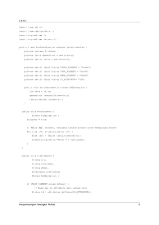 J.E.N.I.

import java.util.*;
import javax.xml.parsers.*;
import org.xml.sax.*;
import org.xml.sax.helpers.*;


public class SaxEventHandler extends DefaultHandler {
      private boolean finished;
      private Stack qNameStack = new Stack();
      private Vector tasks = new Vector();


      private static final String TASKS_ELEMENT = "tasks";
      private static final String TASK_ELEMENT = "task";
      private static final String NAME_ELEMENT = "name";
      private static final String ID_ATTRIBUTE= "id";


      public void startDocument() throws SAXException {
              finished = false;
              qNameStack.removeAllElements();
              tasks.removeAllElements();
      }


  public void endDocument()
               throws SAXException {
          finished = true;


          // Akhir dari dokumen, sekarang lakukan proses untuk memparsing object
          for (int i=0; i<tasks.size(); i++) {
               Task task = (Task) tasks.elementAt(i);
               System.out.println("Task: " + task.name);
          }
  }


  public void startElement(
               String uri,
               String localName,
               String qName,
               Attributes attributes)
               throws SAXException {


          if (TASK_ELEMENT.equals(qName)) {
                 // Dapatkan id attribute dari sebuah task
               String id = attributes.getValue(ID_ATTRIBUTE);




Pengembangan Perangkat Mobile                                                      9
 