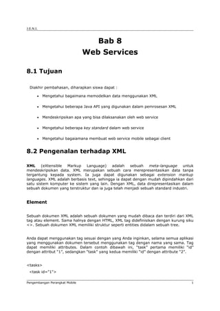 J.E.N.I.
Bab 8
Web Services
8.1 Tujuan
Diakhir pembahasan, diharapkan siswa dapat :
• Mengetahui bagaimana memodelkan data menggunakan XML
• Mengetahui beberapa Java API yang digunakan dalam pemrosesan XML
• Mendeskripsikan apa yang bisa dilaksanakan oleh web service
• Mengetahui beberapa key standard dalam web service
• Mengetahui bagaiamana membuat web service mobile sebagai client
8.2 Pengenalan terhadap XML
XML (eXtensible Markup Language) adalah sebuah meta-language untuk
mendeskripsikan data. XML merupakan sebuah cara merepresentasikan data tanpa
tergantung kepada system. Ia juga dapat digunakan sebagai extension markup
languages. XML adalah berbasis text, sehingga ia dapat dengan mudah dipindahkan dari
satu sistem komputer ke sistem yang lain. Dengan XML, data direpresentasikan dalam
sebuah dokumen yang terstruktur dan ia juga telah menjadi sebuah standard industri.
Element
Sebuah dokumen XML adalah sebuah dokumen yang mudah dibaca dan terdiri dari XML
tag atau element. Sama halnya dengan HTML, XML tag didefinisikan dengan kurung siku
<>. Sebuah dokumen XML memiliki struktur seperti entities didalam sebuah tree.
Anda dapat menggunakan tag sesuai dengan yang Anda inginkan, selama semua aplikasi
yang menggunakan dokumen tersebut menggunakan tag dengan nama yang sama. Tag
dapat memiliki attributes. Dalam contoh dibawah ini, “task” pertama memiliki “id”
dengan attribut “1”, sedangkan “task” yang kedua memiliki “id” dengan attribute “2”.
<tasks>
<task id="1">
Pengembangan Perangkat Mobile 1
 