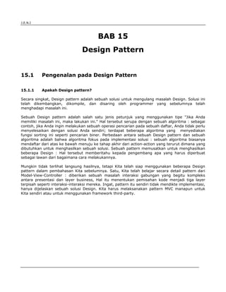 J.E.N.I




                                         BAB 15
                                 Design Pattern


15.1         Pengenalan pada Design Pattern

15.1.1       Apakah Design pattern?

Secara singkat, Design pattern adalah sebuah solusi untuk mengulang masalah Design. Solusi ini
telah dikembangkan, dikompile, dan disaring oleh programmer yang sebelumnya telah
menghadapi masalah ini.

Sebuah Design pattern adalah salah satu jenis petunjuk yang menggunakan tipe "Jika Anda
memiliki masalah ini, maka lakukan ini." Hal tersebut serupa dengan sebuah algoritma : sebagai
contoh, jika Anda ingin melakukan sebuah operasi pencarian pada sebuah daftar, Anda tidak perlu
menyelesaikan dengan solusi Anda sendiri; terdapat beberapa algoritma yang menyediakan
fungsi sorting ini seperti pencarian biner. Perbedaan antara sebuah Design pattern dan sebuah
algoritma adalah bahwa algoritma fokus pada implementasi solusi : sebuah algoritma biasanya
mendaftar dari atas ke bawah menuju ke tahap akhir dari action-action yang terurut dimana yang
dibutuhkan untuk menghasilkan sebuah solusi. Sebuah pattern memusatkan untuk menghasilkan
beberapa Design : Hal tersebut memberitahu kepada pengembang apa yang harus diperbuat
sebagai lawan dari bagaimana cara melakukannya.

Mungkin tidak terlihat langsung hasilnya, tetapi Kita telah siap menggunakan beberapa Design
pattern dalam pembahasan Kita sebelumnya. Satu, Kita telah belajar secara detail pattern dari
Model-View-Controller : diberikan sebuah masalah interaksi gabungan yang begitu kompleks
antara presentasi dan layer business, Hal itu menentukan pemisahan kode menjadi tiga layer
terpisah seperti interaksi-interaksi mereka. Ingat, pattern itu sendiri tidak mendikte implementasi,
hanya dijelaskan sebuah solusi Design. Kita harus melaksanakan pattern MVC manapun untuk
Kita sendiri atau untuk menggunakan framework third-party.




Design Pattern
                                                                                               1
 