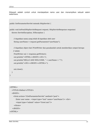J.E.N.I



Dibawah adalah contoh untuk mendapatkan nama user dan menampilkan sebuah salam
sederhana.




public GetParameterServlet extends HttpServlet {


public void doPost(HttpServletRequest request, HttpServletResponse response)
    throws ServletException, IOException {


          // dapatkan nama yang telah di-inputkan oleh user
          String userName = request.getParameter("userName");


          // dapatkan object dari PrintWriter dan gunakanlah untuk memberikan output berupa
        // salam
          PrintWriter out = response.getWriter();
          out.println("<HTML><BODY><H1>");
          out.println("HELLO AND WELCOME, " + userName + "!");
          out.println("</H1></BODY></HTML>");


          out.close();
    }
}




<HTML>
    <TITLE>Halloa!</TITLE>
    <BODY>
        <form action="/GetParameterServlet" method="post">
            Enter user name : <input type="text" name="userName"/> </br>
            <input type="submit" value="Greet me!"/>
          </form>
    </BODY>
</HTML>




Basic Servlets                                                                                15
 