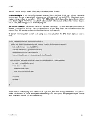 J.E.N.I



Method khusus lainnya dalam object HttpServletResponse adalah :

setContentType – ini menginformasikan browser client dari tipe MIME dari output mengenai
penerimaan. Semua isi yang telah kita generate sehingga telah menjadi HTML. Kita dapat secara
mudah mengirim tipe isi yang lain : JPEG, PDF, DOC, XLS, dsb. Untuk output bukan teks, method
print dalam object PrintWriter yang telah kita gunakan tidak cukup. Untuk me-generate outpun
bukan teks, kita menggunakan method yang lain.

GetOutputStream – method ini menerima instance dari object OutputStream yang dihubungkan
dengan response kita ke user. Menggunakan OutputStream, kita dapat menggunakan object dan
method Java I/O standar untuk menghasilkan semua jenis output.

Di bawah ini merupakan contoh kode yang akan mengeluarkan file JPG dalam aplikasi web ke
user.


public JPEGOutputServlet extends HttpServlet {
     public void doGet(HttpServletRequest request, HttpServletResponse response) {
         byte bufferArray[] = new byte[1024];
         ServletContext ctxt = getServletContext();
         response.setContentType("image/gif");
         ServletOutputStream os = response.getOutputStream();


    InputStream is = ctxt.getResource("/WEB-INF/images/logo.gif").openStream();
         int read = is.read(bufferArray);
         while (read != -1) {
             os.write(bufferArray);
             read = is.read(bufferArray);
         }
         is.close();
         os.close();
     }
}




Dalam semua contoh yang telah kita lakukah sejauh ini, kita telah menggunakan tool yang dibawa
dalam Enterprise IDE untuk meringkas detail konfigurasi, packaging, dan pengembangan aplikasi
web. Kita akan melihat rinciannya sekarang.




Basic Servlets                                                                           21
 