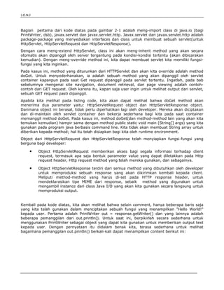 J.E.N.I




Bagian pertama dari kode diatas pada gambar 2-1 adalah meng-import class di java.io (bagi
PrintWriter, dsb), javax.servlet dan javax.servlet.http. Javax.servlet dan javax.servlet.http adalah
package-package yang menyediakan interfaces dan class untuk membuat sebuah servlet(untuk
HttpServlet, HttpServletRequest dan HttpServletResponse).
Dengan cara meng-extend HttpServlet, class ini akan meng-inherit method yang akan secara
otomatis akan dipanggil oleh server tergantung pada kondisi-kondisi tertentu (akan dibicarakan
kemudian). Dengan meng-override method ini, kita dapat membuat servlet kita memiliki fungsi-
fungsi yang kita inginkan.
Pada kasus ini, method yang diturunkan dari HTTPServlet dan akan kita override adalah method
doGet. Untuk menyederhanakan, ia adalah sebuah method yang akan dipanggil oleh servlet
container kapanpun pada saat Get request dipanggil pada servlet tertentu. Ingatlah, pada bab
sebelumnya mengenai site navigation, document retrieval, dan page viewing adalah contoh-
contoh dari GET request. Oleh karena itu, kapan saja user ingin untuk melihat output dari servlet,
sebuah GET request pasti dipanggil.
Apabila kita melihat pada listing code, kita akan dapat melihat bahwa doGet method akan
menerima dua parameter yaitu: HttpServletRequest object dan HttpServletResponse object.
Darimana object ini berasal, tidak perlu diperhatikan lagi oleh developer. Mereka akan diciptakan
dan di-maintain oleh servlet container dan bekerja sederhana bagi kita pada saat container
memanggil method doGet. Pada kasus ini, method doGet(dan method-method lain yang akan kita
temukan kemudian) hampir sama dengan method public static void main (String[] args) yang kita
gunakan pada program java berbasis command line. Kita tidak akan membuat String array untuk
diberikan kepada method; hal itu telah disiapkan bagi kita oleh runtime environment.
Object dari HttpServletRequest dan HttpServletResponse telah menyiapkan fungsi-fungsi yang
berguna bagi developer:

      ●    Object HttpServletRequest memberikan akses bagi segala informasi terhadap client
           request, termasuk apa saja bentuk parameter value yang dapat diletakkan pada Http
           request header, Http request method yang telah mereka gunakan, dan sebagainya.

      ●    Object HttpServletResponse terdiri dari semua method yang dibutuhkan oleh developer
           untuk memproduksi sebuah response yang akan dikirimkan kembali kepada client.
           Meliputi method-method yang harus di-set pada HTTP response header, untuk
           mendeklarasikan tipe MIME dari response, sebaik      method yang digunakan untuk
           mengambil instance dari class Java I/O yang akan kita gunakan secara langsung untuk
           memproduksi output.


Kembali pada kode diatas, kita akan melihat bahwa selain comment, hanya beberapa baris saja
yang kita telah gunakan dalam menciptakan sebuah fungsi yang menampilkan "Hello World!"
kepada user. Pertama adalah PrintWriter out = response.getWriter() dan yang lainnya adalah
beberapa pemanggilan dari out.println(). Untuk saat ini, berpikirlah secara sederhana untuk
menggunakan PrintWriter sebagai object yang dapat kita gunakan untuk memberikan output text
kepada user. Dengan pernyataan itu didalam benak kita, terasa sederhana untuk melihat
bagaimana pemanggilan out.println() berkali-kali dapat menampilkan content berikut ini:




Basic Servlets                                                                                 3
 