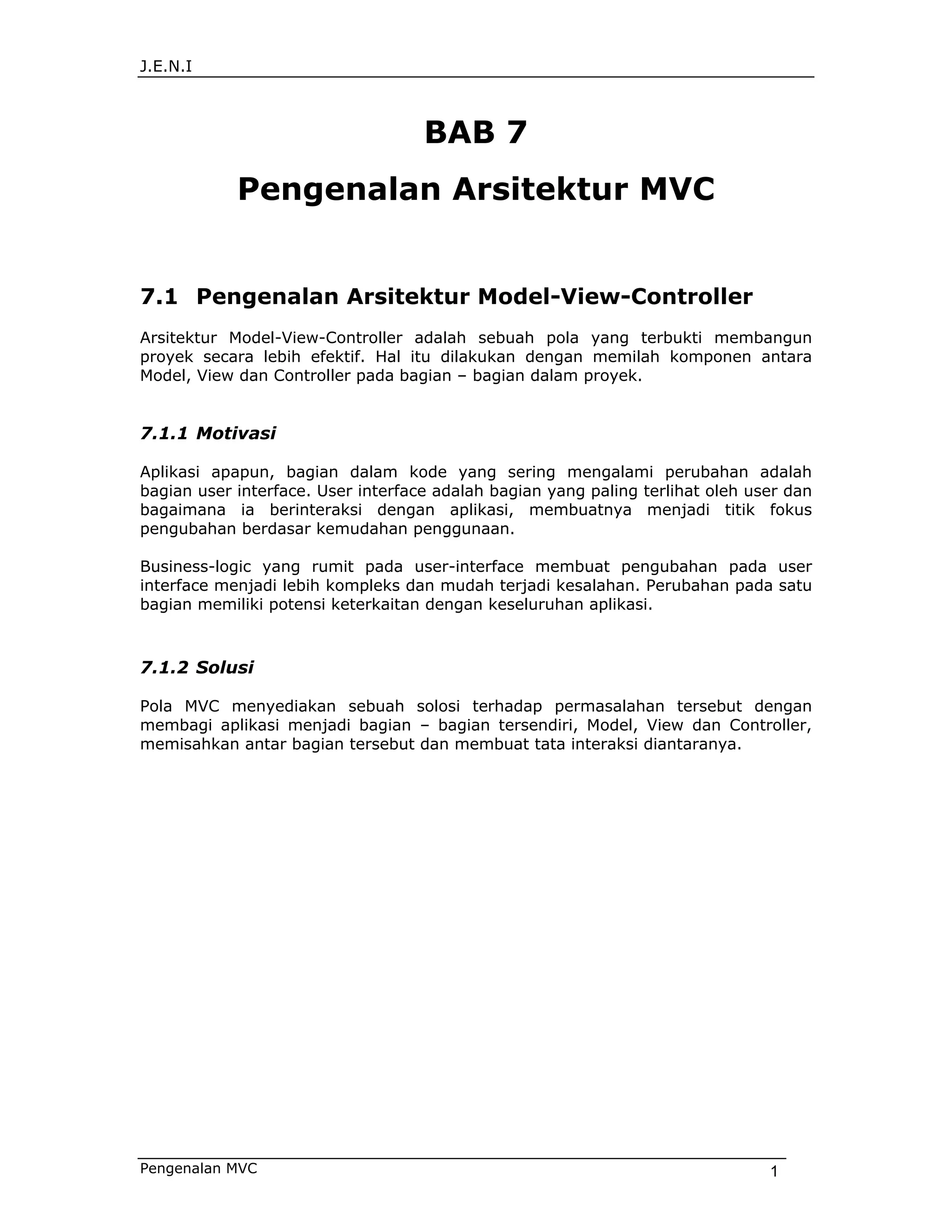 J.E.N.I



                                    BAB 7
            Pengenalan Arsitektur MVC


7.1 Pengenalan Arsitektur Model-View-Controller
Arsitektur Model-View-Controller adalah sebuah pola yang terbukti membangun
proyek secara lebih efektif. Hal itu dilakukan dengan memilah komponen antara
Model, View dan Controller pada bagian – bagian dalam proyek.


7.1.1 Motivasi

Aplikasi apapun, bagian dalam kode yang sering mengalami perubahan adalah
bagian user interface. User interface adalah bagian yang paling terlihat oleh user dan
bagaimana ia berinteraksi dengan aplikasi, membuatnya menjadi titik fokus
pengubahan berdasar kemudahan penggunaan.

Business-logic yang rumit pada user-interface membuat pengubahan pada user
interface menjadi lebih kompleks dan mudah terjadi kesalahan. Perubahan pada satu
bagian memiliki potensi keterkaitan dengan keseluruhan aplikasi.



7.1.2 Solusi

Pola MVC menyediakan sebuah solosi terhadap permasalahan tersebut dengan
membagi aplikasi menjadi bagian – bagian tersendiri, Model, View dan Controller,
memisahkan antar bagian tersebut dan membuat tata interaksi diantaranya.




Pengenalan MVC                                                                  1
 