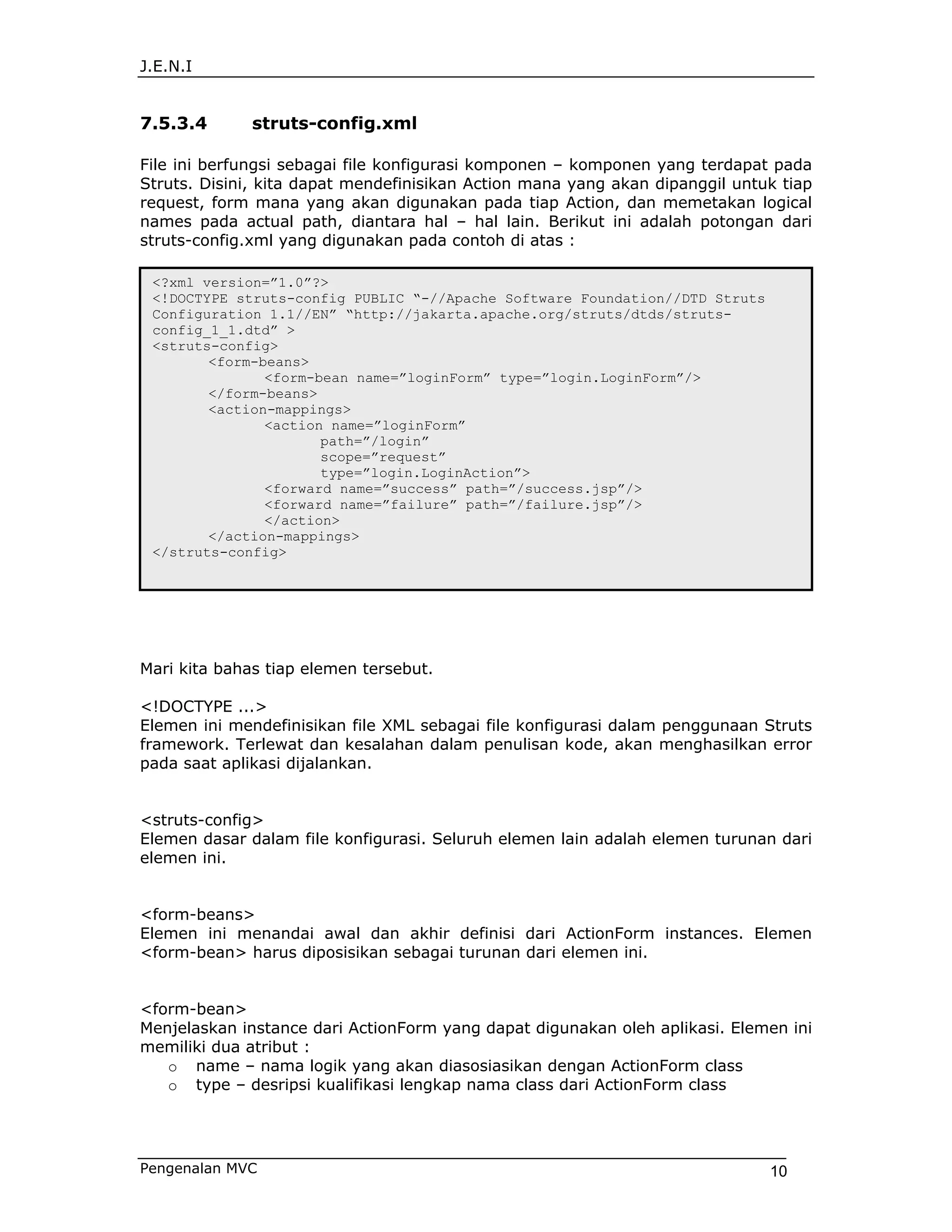 J.E.N.I


7.5.3.4       struts-config.xml

File ini berfungsi sebagai file konfigurasi komponen – komponen yang terdapat pada
Struts. Disini, kita dapat mendefinisikan Action mana yang akan dipanggil untuk tiap
request, form mana yang akan digunakan pada tiap Action, dan memetakan logical
names pada actual path, diantara hal – hal lain. Berikut ini adalah potongan dari
struts-config.xml yang digunakan pada contoh di atas :

 <?xml version=”1.0”?>
 <!DOCTYPE struts-config PUBLIC “-//Apache Software Foundation//DTD Struts
 Configuration 1.1//EN” “http://jakarta.apache.org/struts/dtds/struts-
 config_1_1.dtd” >
 <struts-config>
        <form-beans>
               <form-bean name=”loginForm” type=”login.LoginForm”/>
        </form-beans>
        <action-mappings>
               <action name=”loginForm”
                      path=”/login”
                      scope=”request”
                      type=”login.LoginAction”>
               <forward name=”success” path=”/success.jsp”/>
               <forward name=”failure” path=”/failure.jsp”/>
               </action>
        </action-mappings>
 </struts-config>




Mari kita bahas tiap elemen tersebut.

<!DOCTYPE ...>
Elemen ini mendefinisikan file XML sebagai file konfigurasi dalam penggunaan Struts
framework. Terlewat dan kesalahan dalam penulisan kode, akan menghasilkan error
pada saat aplikasi dijalankan.


<struts-config>
Elemen dasar dalam file konfigurasi. Seluruh elemen lain adalah elemen turunan dari
elemen ini.


<form-beans>
Elemen ini menandai awal dan akhir definisi dari ActionForm instances. Elemen
<form-bean> harus diposisikan sebagai turunan dari elemen ini.


<form-bean>
Menjelaskan instance dari ActionForm yang dapat digunakan oleh aplikasi. Elemen ini
memiliki dua atribut :
   o name – nama logik yang akan diasosiasikan dengan ActionForm class
   o type – desripsi kualifikasi lengkap nama class dari ActionForm class




Pengenalan MVC                                                                10
 