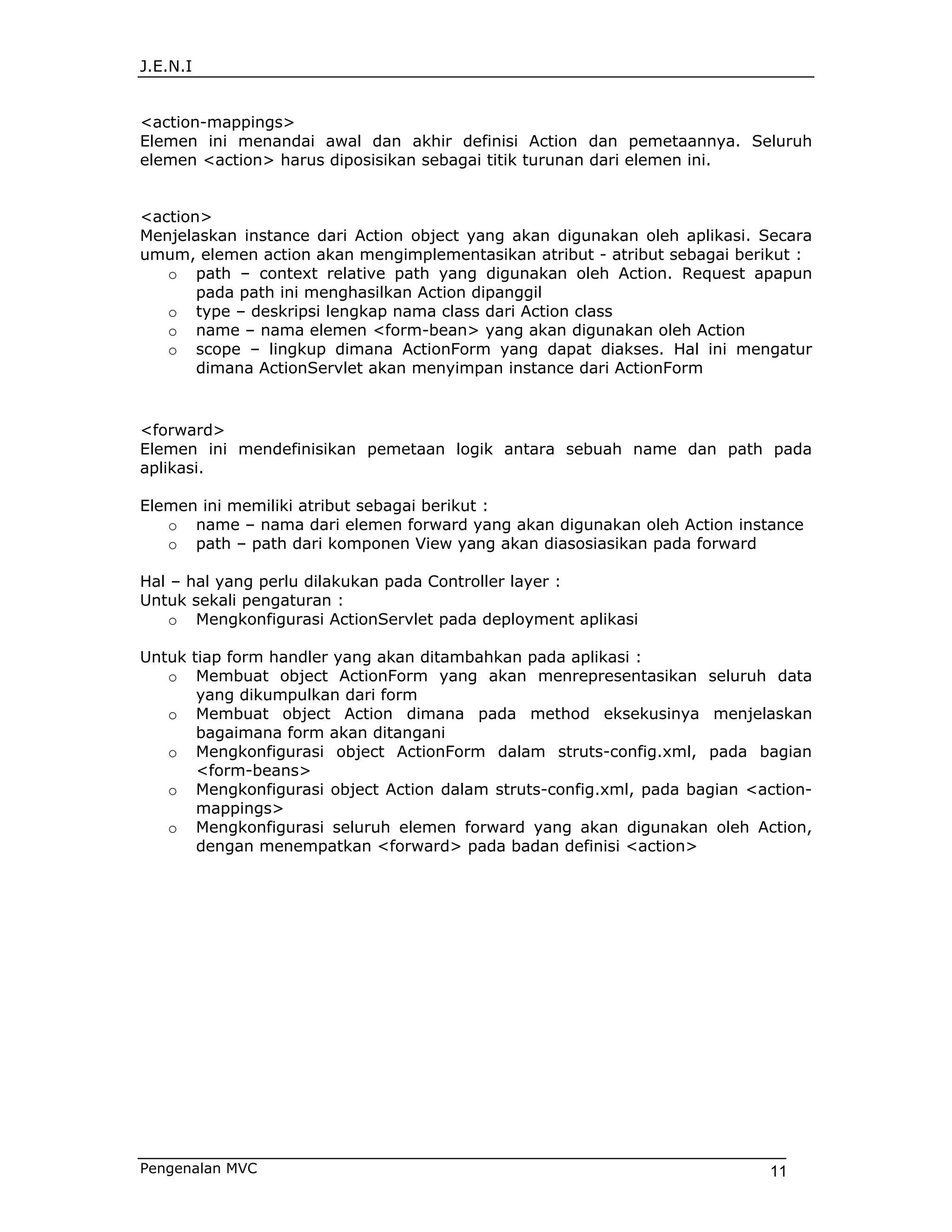J.E.N.I


<action-mappings>
Elemen ini menandai awal dan akhir definisi Action dan pemetaannya. Seluruh
elemen <action> harus diposisikan sebagai titik turunan dari elemen ini.


<action>
Menjelaskan instance dari Action object yang akan digunakan oleh aplikasi. Secara
umum, elemen action akan mengimplementasikan atribut - atribut sebagai berikut :
   o path – context relative path yang digunakan oleh Action. Request apapun
       pada path ini menghasilkan Action dipanggil
   o type – deskripsi lengkap nama class dari Action class
   o name – nama elemen <form-bean> yang akan digunakan oleh Action
   o scope – lingkup dimana ActionForm yang dapat diakses. Hal ini mengatur
       dimana ActionServlet akan menyimpan instance dari ActionForm


<forward>
Elemen ini mendefinisikan pemetaan logik antara sebuah name dan path pada
aplikasi.

Elemen ini memiliki atribut sebagai berikut :
   o name – nama dari elemen forward yang akan digunakan oleh Action instance
   o path – path dari komponen View yang akan diasosiasikan pada forward

Hal – hal yang perlu dilakukan pada Controller layer :
Untuk sekali pengaturan :
    o Mengkonfigurasi ActionServlet pada deployment aplikasi

Untuk tiap form handler yang akan ditambahkan pada aplikasi :
   o Membuat object ActionForm yang akan menrepresentasikan seluruh data
       yang dikumpulkan dari form
   o Membuat object Action dimana pada method eksekusinya menjelaskan
       bagaimana form akan ditangani
   o Mengkonfigurasi object ActionForm dalam struts-config.xml, pada bagian
       <form-beans>
   o Mengkonfigurasi object Action dalam struts-config.xml, pada bagian <action-
       mappings>
   o Mengkonfigurasi seluruh elemen forward yang akan digunakan oleh Action,
       dengan menempatkan <forward> pada badan definisi <action>




Pengenalan MVC                                                             11
 