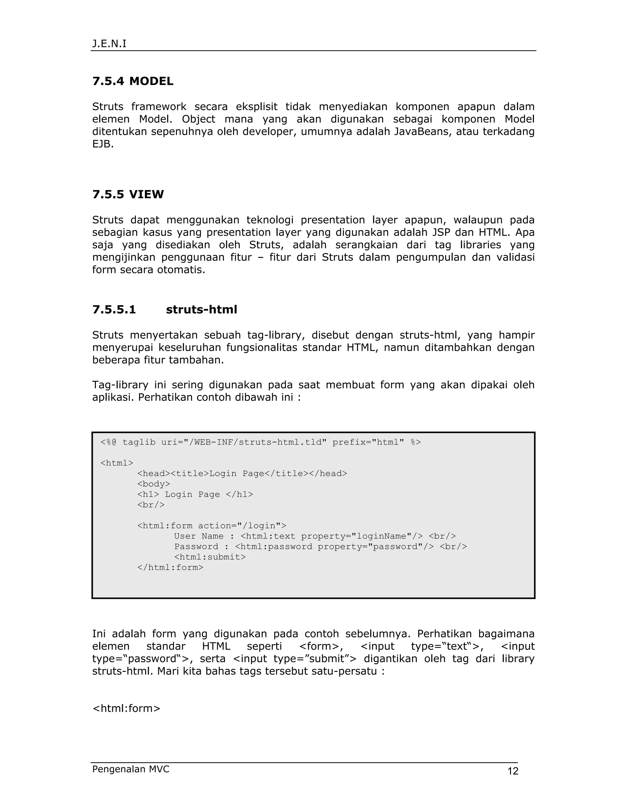 J.E.N.I


7.5.4 MODEL

Struts framework secara eksplisit tidak menyediakan komponen apapun dalam
elemen Model. Object mana yang akan digunakan sebagai komponen Model
ditentukan sepenuhnya oleh developer, umumnya adalah JavaBeans, atau terkadang
EJB.



7.5.5 VIEW

Struts dapat menggunakan teknologi presentation layer apapun, walaupun pada
sebagian kasus yang presentation layer yang digunakan adalah JSP dan HTML. Apa
saja yang disediakan oleh Struts, adalah serangkaian dari tag libraries yang
mengijinkan penggunaan fitur – fitur dari Struts dalam pengumpulan dan validasi
form secara otomatis.


7.5.5.1        struts-html

Struts menyertakan sebuah tag-library, disebut dengan struts-html, yang hampir
menyerupai keseluruhan fungsionalitas standar HTML, namun ditambahkan dengan
beberapa fitur tambahan.

Tag-library ini sering digunakan pada saat membuat form yang akan dipakai oleh
aplikasi. Perhatikan contoh dibawah ini :



 <%@ taglib uri="/WEB-INF/struts-html.tld" prefix="html" %>

 <html>
          <head><title>Login Page</title></head>
          <body>
          <h1> Login Page </h1>
          <br/>

          <html:form action="/login">
                 User Name : <html:text property="loginName"/> <br/>
                 Password : <html:password property="password"/> <br/>
                 <html:submit>
          </html:form>




Ini adalah form yang digunakan pada contoh sebelumnya. Perhatikan bagaimana
elemen    standar     HTML     seperti  <form>,     <input type=“text“>, <input
type=“password“>, serta <input type=”submit”> digantikan oleh tag dari library
struts-html. Mari kita bahas tags tersebut satu-persatu :


<html:form>




Pengenalan MVC                                                            12
 