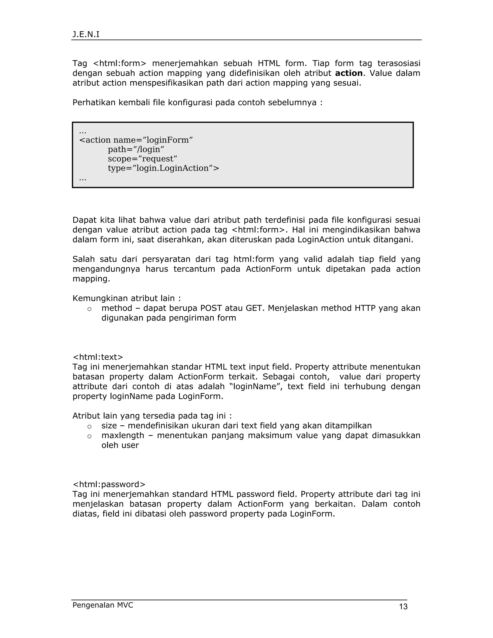 J.E.N.I


Tag <html:form> menerjemahkan sebuah HTML form. Tiap form tag terasosiasi
dengan sebuah action mapping yang didefinisikan oleh atribut action. Value dalam
atribut action menspesifikasikan path dari action mapping yang sesuai.

Perhatikan kembali file konfigurasi pada contoh sebelumnya :


 ...
 <action name=”loginForm”
       path=”/login”
       scope=”request”
       type=”login.LoginAction”>
 ...




Dapat kita lihat bahwa value dari atribut path terdefinisi pada file konfigurasi sesuai
dengan value atribut action pada tag <html:form>. Hal ini mengindikasikan bahwa
dalam form ini, saat diserahkan, akan diteruskan pada LoginAction untuk ditangani.

Salah satu dari persyaratan dari tag html:form yang valid adalah tiap field yang
mengandungnya harus tercantum pada ActionForm untuk dipetakan pada action
mapping.

Kemungkinan atribut lain :
   o method – dapat berupa POST atau GET. Menjelaskan method HTTP yang akan
     digunakan pada pengiriman form



<html:text>
Tag ini menerjemahkan standar HTML text input field. Property attribute menentukan
batasan property dalam ActionForm terkait. Sebagai contoh, value dari property
attribute dari contoh di atas adalah “loginName”, text field ini terhubung dengan
property loginName pada LoginForm.

Atribut lain yang tersedia pada tag ini :
    o size – mendefinisikan ukuran dari text field yang akan ditampilkan
    o maxlength – menentukan panjang maksimum value yang dapat dimasukkan
       oleh user



<html:password>
Tag ini menerjemahkan standard HTML password field. Property attribute dari tag ini
menjelaskan batasan property dalam ActionForm yang berkaitan. Dalam contoh
diatas, field ini dibatasi oleh password property pada LoginForm.




Pengenalan MVC                                                                   13
 