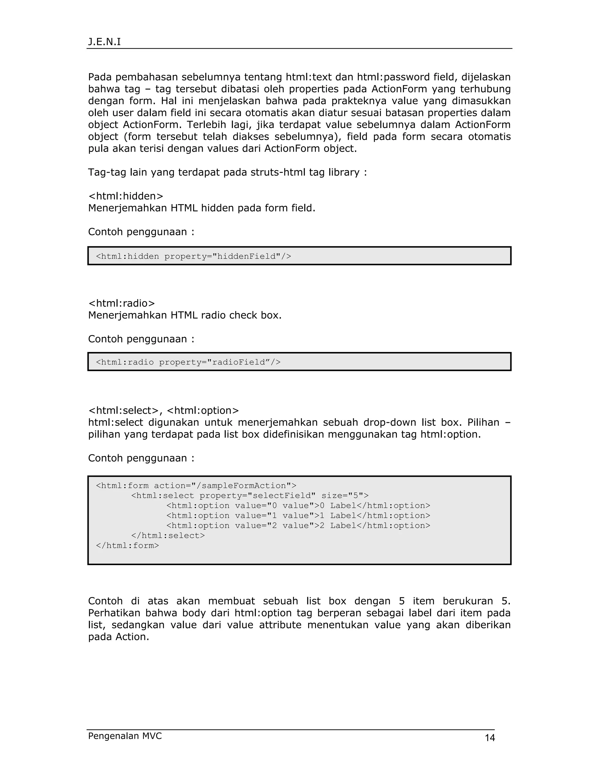J.E.N.I


Pada pembahasan sebelumnya tentang html:text dan html:password field, dijelaskan
bahwa tag – tag tersebut dibatasi oleh properties pada ActionForm yang terhubung
dengan form. Hal ini menjelaskan bahwa pada prakteknya value yang dimasukkan
oleh user dalam field ini secara otomatis akan diatur sesuai batasan properties dalam
object ActionForm. Terlebih lagi, jika terdapat value sebelumnya dalam ActionForm
object (form tersebut telah diakses sebelumnya), field pada form secara otomatis
pula akan terisi dengan values dari ActionForm object.

Tag-tag lain yang terdapat pada struts-html tag library :

<html:hidden>
Menerjemahkan HTML hidden pada form field.

Contoh penggunaan :

 <html:hidden property="hiddenField"/>




<html:radio>
Menerjemahkan HTML radio check box.

Contoh penggunaan :

 <html:radio property="radioField”/>




<html:select>, <html:option>
html:select digunakan untuk menerjemahkan sebuah drop-down list box. Pilihan –
pilihan yang terdapat pada list box didefinisikan menggunakan tag html:option.

Contoh penggunaan :

 <html:form action="/sampleFormAction">
        <html:select property="selectField" size="5">
               <html:option value="0 value">0 Label</html:option>
               <html:option value="1 value">1 Label</html:option>
               <html:option value="2 value">2 Label</html:option>
        </html:select>
 </html:form>




Contoh di atas akan membuat sebuah list box dengan 5 item berukuran 5.
Perhatikan bahwa body dari html:option tag berperan sebagai label dari item pada
list, sedangkan value dari value attribute menentukan value yang akan diberikan
pada Action.




Pengenalan MVC                                                                 14
 