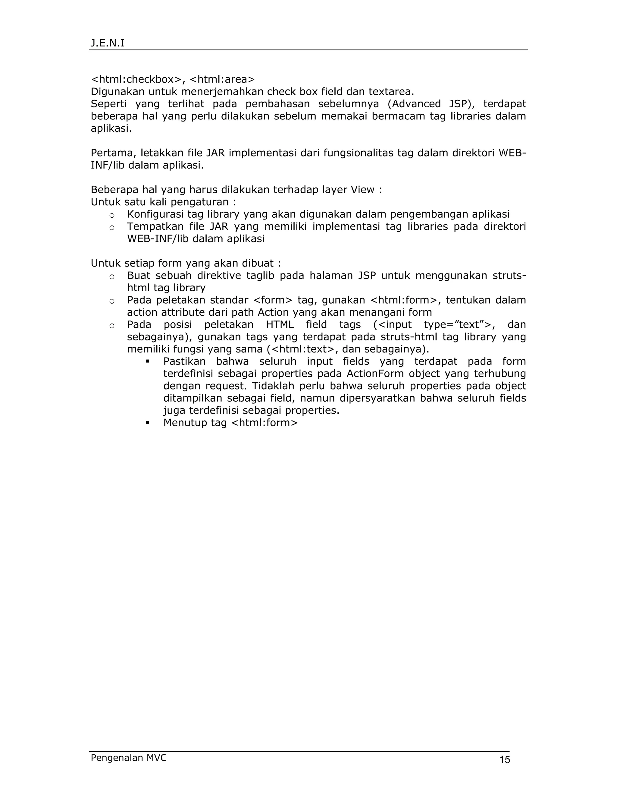 J.E.N.I


<html:checkbox>, <html:area>
Digunakan untuk menerjemahkan check box field dan textarea.
Seperti yang terlihat pada pembahasan sebelumnya (Advanced JSP), terdapat
beberapa hal yang perlu dilakukan sebelum memakai bermacam tag libraries dalam
aplikasi.

Pertama, letakkan file JAR implementasi dari fungsionalitas tag dalam direktori WEB-
INF/lib dalam aplikasi.

Beberapa hal yang harus dilakukan terhadap layer View :
Untuk satu kali pengaturan :
   o Konfigurasi tag library yang akan digunakan dalam pengembangan aplikasi
   o Tempatkan file JAR yang memiliki implementasi tag libraries pada direktori
      WEB-INF/lib dalam aplikasi

Untuk setiap form yang akan dibuat :
   o Buat sebuah direktive taglib pada halaman JSP untuk menggunakan struts-
      html tag library
   o Pada peletakan standar <form> tag, gunakan <html:form>, tentukan dalam
      action attribute dari path Action yang akan menangani form
   o Pada posisi peletakan HTML field tags (<input type=”text”>, dan
      sebagainya), gunakan tags yang terdapat pada struts-html tag library yang
      memiliki fungsi yang sama (<html:text>, dan sebagainya).
              Pastikan bahwa seluruh input fields yang terdapat pada form
              terdefinisi sebagai properties pada ActionForm object yang terhubung
              dengan request. Tidaklah perlu bahwa seluruh properties pada object
              ditampilkan sebagai field, namun dipersyaratkan bahwa seluruh fields
              juga terdefinisi sebagai properties.
              Menutup tag <html:form>




Pengenalan MVC                                                                15
 