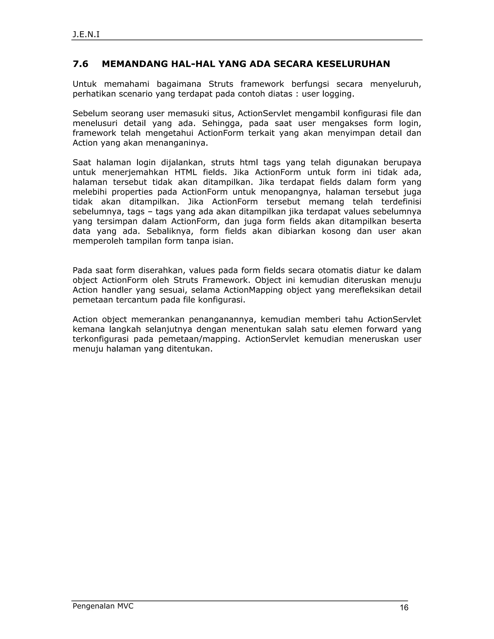 J.E.N.I


7.6       MEMANDANG HAL-HAL YANG ADA SECARA KESELURUHAN

Untuk memahami bagaimana Struts framework berfungsi secara menyeluruh,
perhatikan scenario yang terdapat pada contoh diatas : user logging.

Sebelum seorang user memasuki situs, ActionServlet mengambil konfigurasi file dan
menelusuri detail yang ada. Sehingga, pada saat user mengakses form login,
framework telah mengetahui ActionForm terkait yang akan menyimpan detail dan
Action yang akan menanganinya.

Saat halaman login dijalankan, struts html tags yang telah digunakan berupaya
untuk menerjemahkan HTML fields. Jika ActionForm untuk form ini tidak ada,
halaman tersebut tidak akan ditampilkan. Jika terdapat fields dalam form yang
melebihi properties pada ActionForm untuk menopangnya, halaman tersebut juga
tidak akan ditampilkan. Jika ActionForm tersebut memang telah terdefinisi
sebelumnya, tags – tags yang ada akan ditampilkan jika terdapat values sebelumnya
yang tersimpan dalam ActionForm, dan juga form fields akan ditampilkan beserta
data yang ada. Sebaliknya, form fields akan dibiarkan kosong dan user akan
memperoleh tampilan form tanpa isian.


Pada saat form diserahkan, values pada form fields secara otomatis diatur ke dalam
object ActionForm oleh Struts Framework. Object ini kemudian diteruskan menuju
Action handler yang sesuai, selama ActionMapping object yang merefleksikan detail
pemetaan tercantum pada file konfigurasi.

Action object memerankan penanganannya, kemudian memberi tahu ActionServlet
kemana langkah selanjutnya dengan menentukan salah satu elemen forward yang
terkonfigurasi pada pemetaan/mapping. ActionServlet kemudian meneruskan user
menuju halaman yang ditentukan.




Pengenalan MVC                                                              16
 
