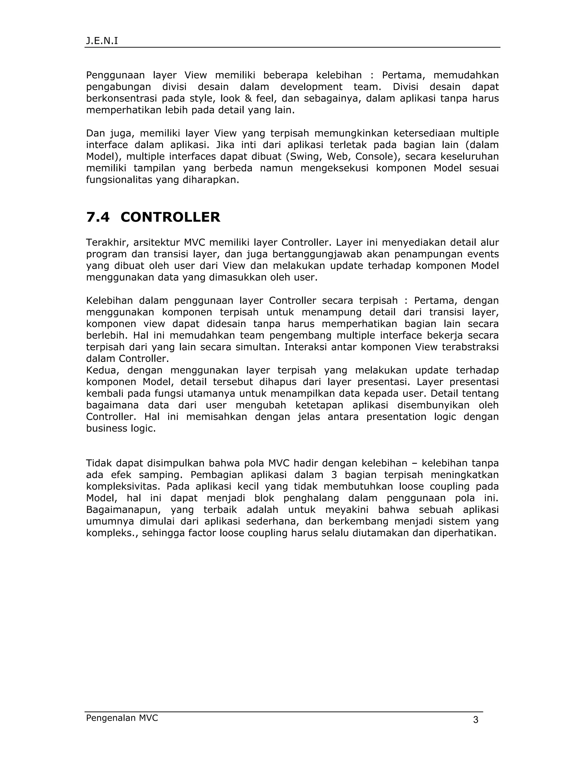 J.E.N.I


Penggunaan layer View memiliki beberapa kelebihan : Pertama, memudahkan
pengabungan divisi desain dalam development team. Divisi desain dapat
berkonsentrasi pada style, look & feel, dan sebagainya, dalam aplikasi tanpa harus
memperhatikan lebih pada detail yang lain.

Dan juga, memiliki layer View yang terpisah memungkinkan ketersediaan multiple
interface dalam aplikasi. Jika inti dari aplikasi terletak pada bagian lain (dalam
Model), multiple interfaces dapat dibuat (Swing, Web, Console), secara keseluruhan
memiliki tampilan yang berbeda namun mengeksekusi komponen Model sesuai
fungsionalitas yang diharapkan.



7.4 CONTROLLER
Terakhir, arsitektur MVC memiliki layer Controller. Layer ini menyediakan detail alur
program dan transisi layer, dan juga bertanggungjawab akan penampungan events
yang dibuat oleh user dari View dan melakukan update terhadap komponen Model
menggunakan data yang dimasukkan oleh user.

Kelebihan dalam penggunaan layer Controller secara terpisah : Pertama, dengan
menggunakan komponen terpisah untuk menampung detail dari transisi layer,
komponen view dapat didesain tanpa harus memperhatikan bagian lain secara
berlebih. Hal ini memudahkan team pengembang multiple interface bekerja secara
terpisah dari yang lain secara simultan. Interaksi antar komponen View terabstraksi
dalam Controller.
Kedua, dengan menggunakan layer terpisah yang melakukan update terhadap
komponen Model, detail tersebut dihapus dari layer presentasi. Layer presentasi
kembali pada fungsi utamanya untuk menampilkan data kepada user. Detail tentang
bagaimana data dari user mengubah ketetapan aplikasi disembunyikan oleh
Controller. Hal ini memisahkan dengan jelas antara presentation logic dengan
business logic.


Tidak dapat disimpulkan bahwa pola MVC hadir dengan kelebihan – kelebihan tanpa
ada efek samping. Pembagian aplikasi dalam 3 bagian terpisah meningkatkan
kompleksivitas. Pada aplikasi kecil yang tidak membutuhkan loose coupling pada
Model, hal ini dapat menjadi blok penghalang dalam penggunaan pola ini.
Bagaimanapun, yang terbaik adalah untuk meyakini bahwa sebuah aplikasi
umumnya dimulai dari aplikasi sederhana, dan berkembang menjadi sistem yang
kompleks., sehingga factor loose coupling harus selalu diutamakan dan diperhatikan.




Pengenalan MVC                                                                 3
 